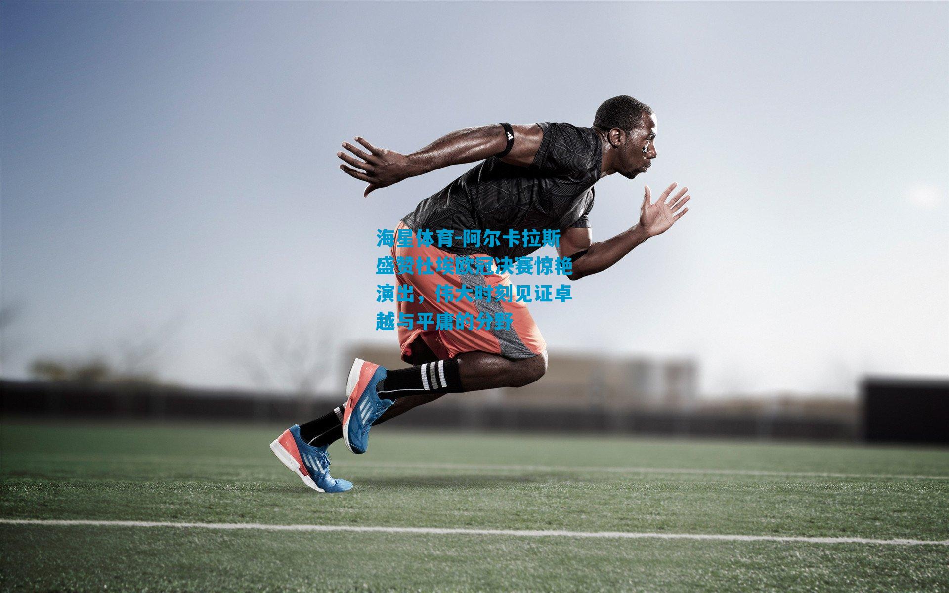 阿尔卡拉斯盛赞杜埃欧冠决赛惊艳演出，伟大时刻见证卓越与平庸的分野